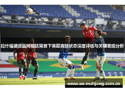 拉什福德迎战阿根廷背景下英超竞技状态深度评估与关键表现分析 拉什福德迎战阿根廷背景下英超竞技状态深度评估与关键表现分析